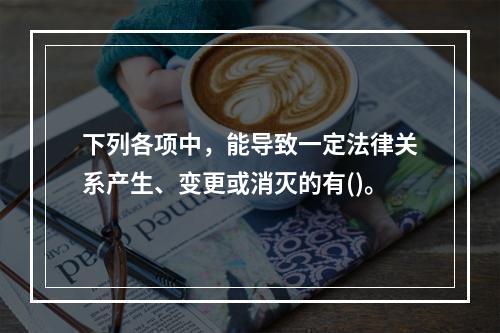 下列各项中，能导致一定法律关系产生、变更或消灭的有()。