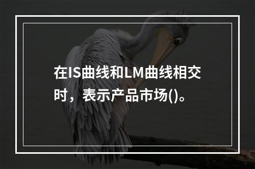 在IS曲线和LM曲线相交时，表示产品市场()。