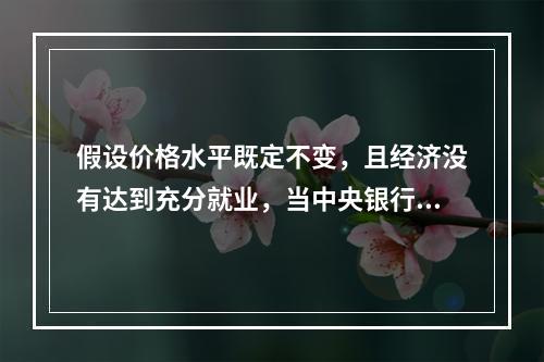 假设价格水平既定不变，且经济没有达到充分就业，当中央银行增加