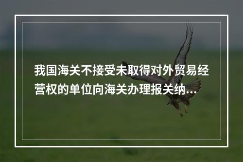 我国海关不接受未取得对外贸易经营权的单位向海关办理报关纳税手