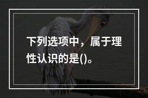 下列选项中，属于理性认识的是()。