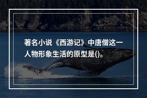 著名小说《西游记》中唐僧这一人物形象生活的原型是()。