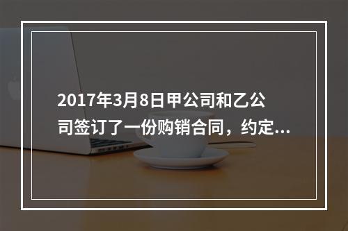 2017年3月8日甲公司和乙公司签订了一份购销合同，约定甲公