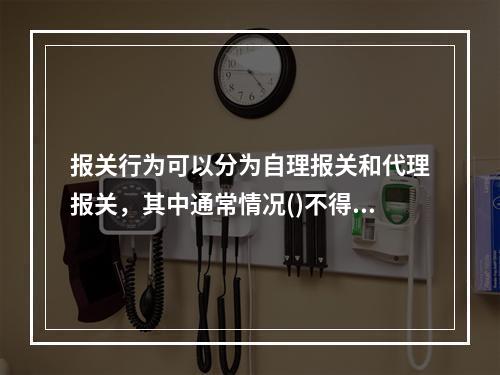 报关行为可以分为自理报关和代理报关，其中通常情况()不得办理