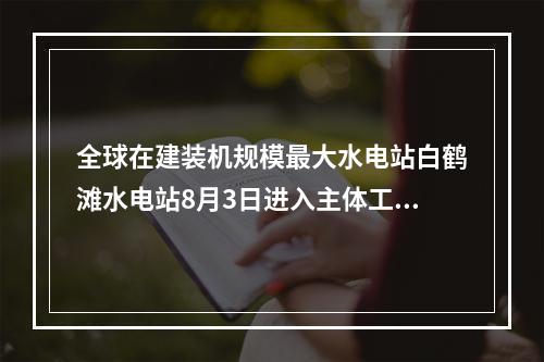 全球在建装机规模最大水电站白鹤滩水电站8月3日进入主体工程全