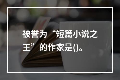 被誉为“短篇小说之王”的作家是()。