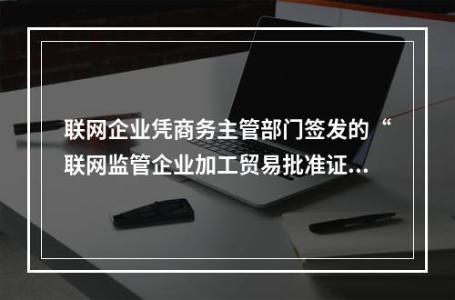 联网企业凭商务主管部门签发的“联网监管企业加工贸易批准证”向