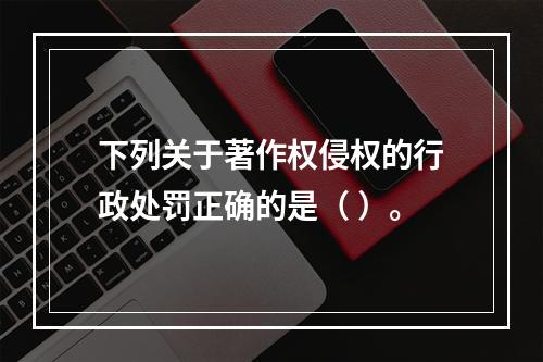 下列关于著作权侵权的行政处罚正确的是（ ）。