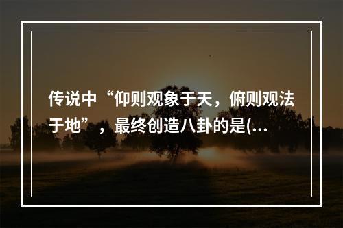 传说中“仰则观象于天，俯则观法于地”，最终创造八卦的是()。