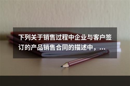 下列关于销售过程中企业与客户签订的产品销售合同的描述中，正确