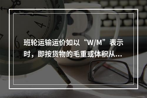 班轮运输运价如以“W/M”表示时，即按货物的毛重或体积从高计