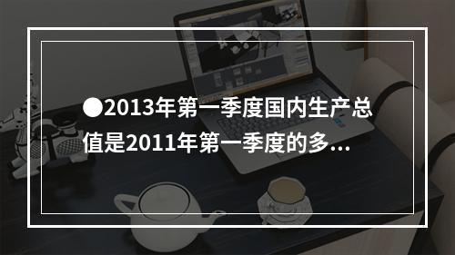 ●2013年第一季度国内生产总值是2011年第一季度的多少倍