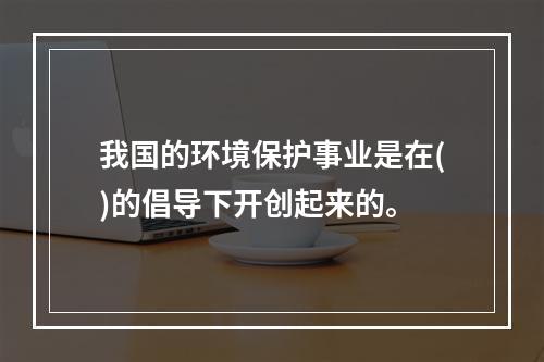 我国的环境保护事业是在()的倡导下开创起来的。