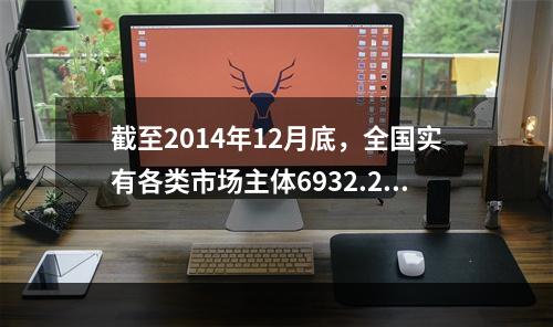 截至2014年12月底，全国实有各类市场主体6932.22万