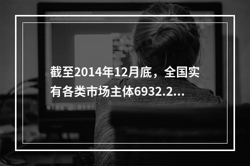 截至2014年12月底，全国实有各类市场主体6932.22万