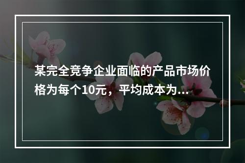 某完全竞争企业面临的产品市场价格为每个10元，平均成本为每个