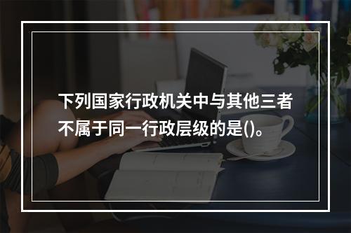 下列国家行政机关中与其他三者不属于同一行政层级的是()。