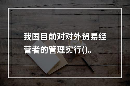 我国目前对对外贸易经营者的管理实行()。