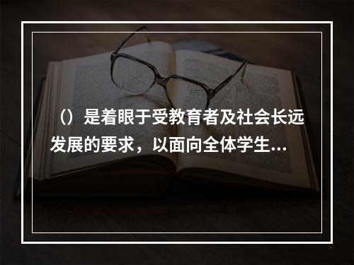 （）是着眼于受教育者及社会长远发展的要求，以面向全体学生、全