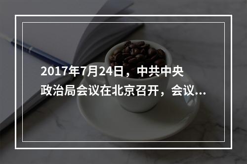 2017年7月24日，中共中央政治局会议在北京召开，会议强调