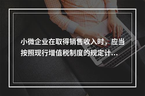 小微企业在取得销售收入时，应当按照现行增值税制度的规定计算应