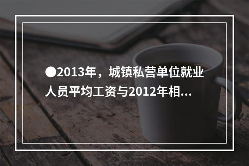 ●2013年，城镇私营单位就业人员平均工资与2012年相比，