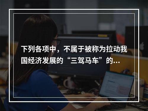 下列各项中，不属于被称为拉动我国经济发展的“三驾马车”的是(