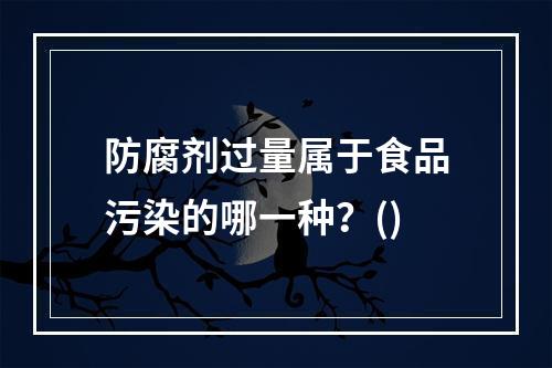 防腐剂过量属于食品污染的哪一种？()