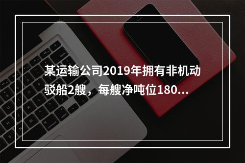 某运输公司2019年拥有非机动驳船2艘，每艘净吨位180吨；