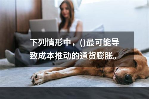 下列情形中，()最可能导致成本推动的通货膨胀。