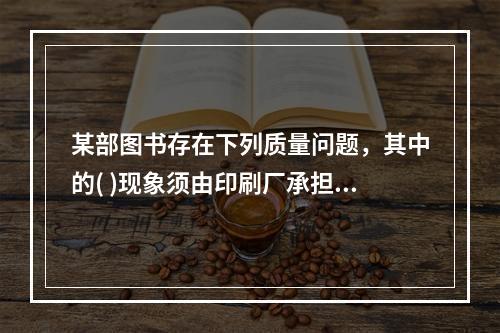 某部图书存在下列质量问题，其中的( )现象须由印刷厂承担责任