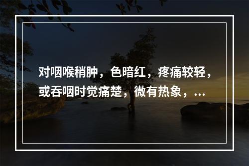 对咽喉稍肿，色暗红，疼痛较轻，或吞咽时觉痛楚，微有热象，入