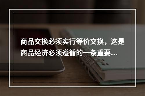 商品交换必须实行等价交换，这是商品经济必须遵循的一条重要原则