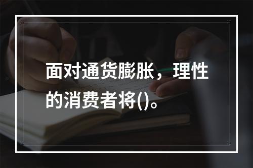 面对通货膨胀，理性的消费者将()。