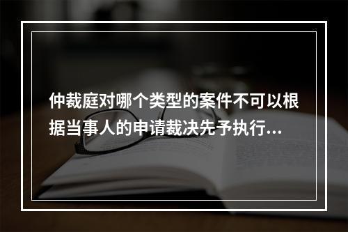 仲裁庭对哪个类型的案件不可以根据当事人的申请裁决先予执行？(