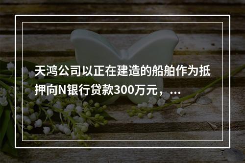 天鸿公司以正在建造的船舶作为抵押向N银行贷款300万元，10