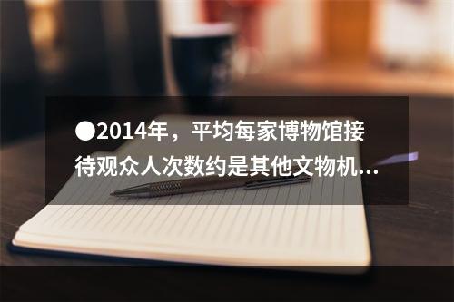 ●2014年，平均每家博物馆接待观众人次数约是其他文物机构的