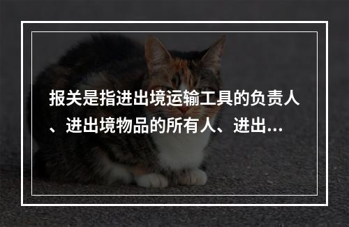 报关是指进出境运输工具的负责人、进出境物品的所有人、进出口货