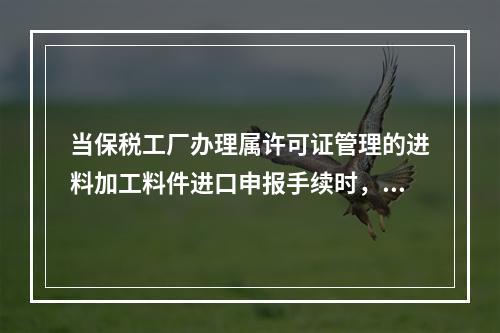 当保税工厂办理属许可证管理的进料加工料件进口申报手续时，应向