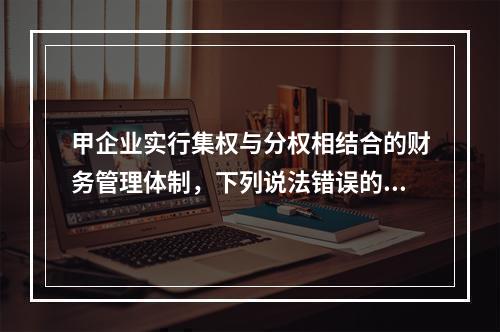 甲企业实行集权与分权相结合的财务管理体制，下列说法错误的是(