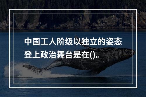 中国工人阶级以独立的姿态登上政治舞台是在()。