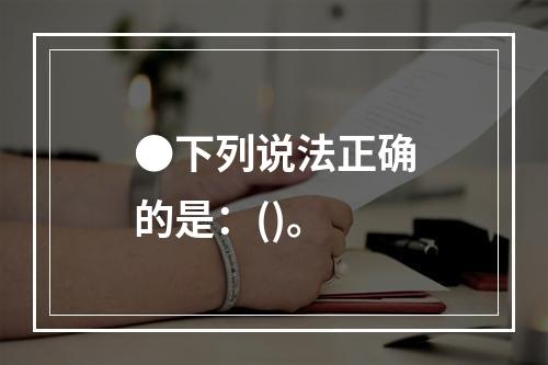 ●下列说法正确的是：()。