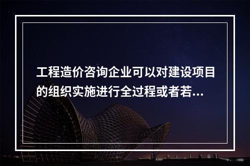 工程造价咨询企业可以对建设项目的组织实施进行全过程或者若干阶