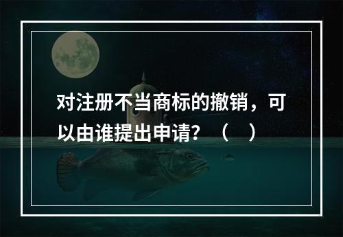 对注册不当商标的撤销，可以由谁提出申请？（　）