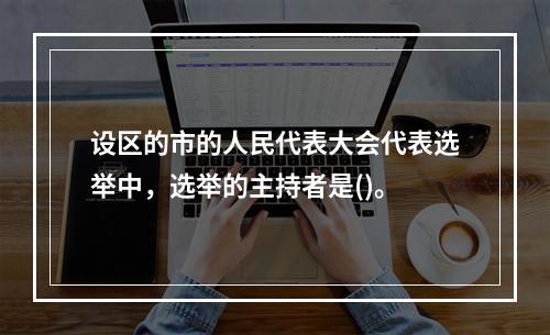 设区的市的人民代表大会代表选举中，选举的主持者是()。