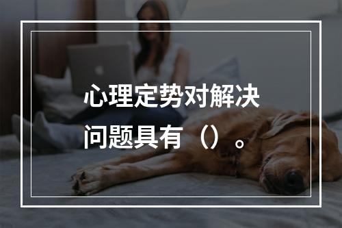 心理定势对解决问题具有（）。