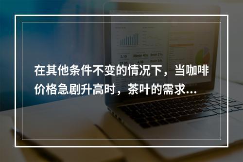 在其他条件不变的情况下，当咖啡价格急剧升高时，茶叶的需求量将