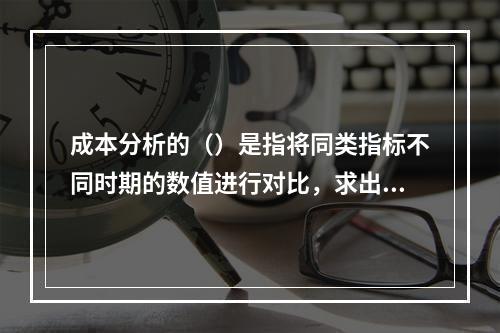 成本分析的（）是指将同类指标不同时期的数值进行对比，求出比率