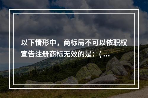 以下情形中，商标局不可以依职权宣告注册商标无效的是：( )