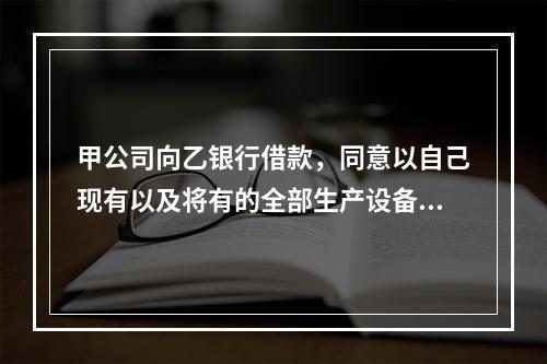 甲公司向乙银行借款，同意以自己现有以及将有的全部生产设备、原